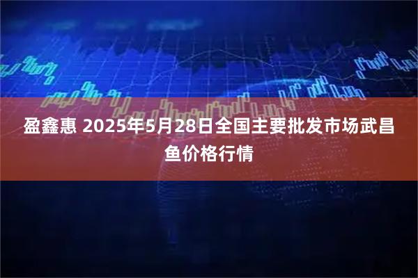 盈鑫惠 2025年5月28日全国主要批发市场武昌鱼价格行情