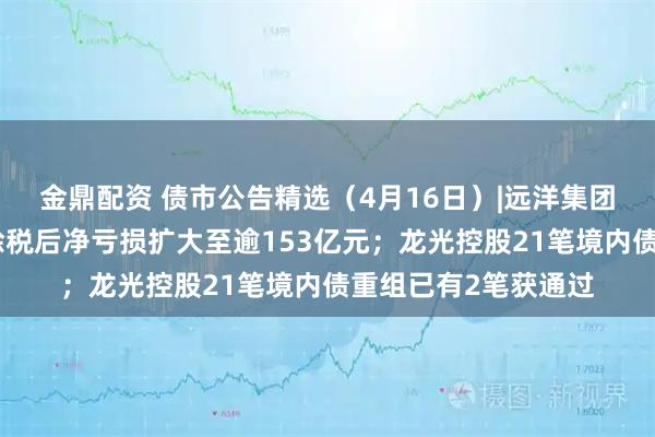 金鼎配资 债市公告精选（4月16日）|远洋集团附属远洋控股去年除税后净亏损扩大至逾153亿元；龙光控股21笔境内债重组已有2笔获通过
