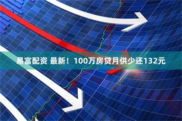 易富配资 最新！100万房贷月供少还132元
