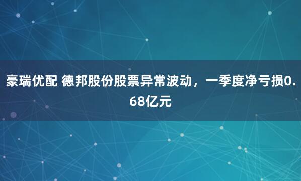 豪瑞优配 德邦股份股票异常波动，一季度净亏损0.68亿元