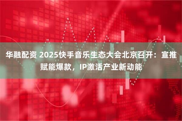 华融配资 2025快手音乐生态大会北京召开：宣推赋能爆款，IP激活产业新动能