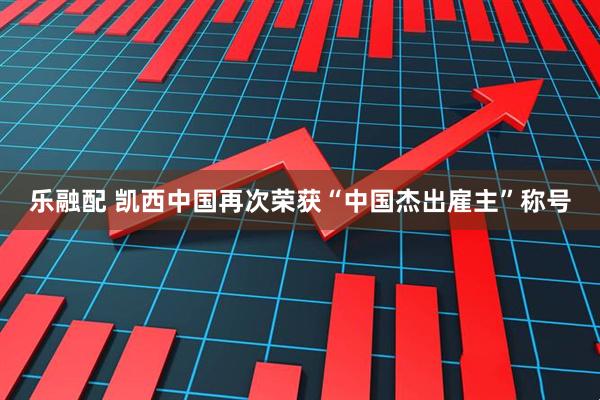 乐融配 凯西中国再次荣获“中国杰出雇主”称号