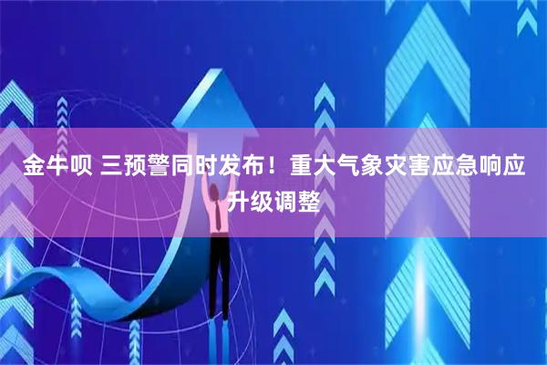 金牛呗 三预警同时发布！重大气象灾害应急响应升级调整