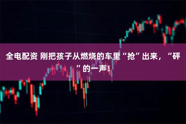 全电配资 刚把孩子从燃烧的车里“抢”出来，“砰”的一声！