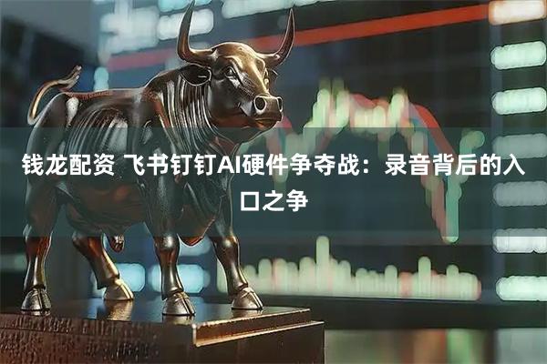 钱龙配资 飞书钉钉AI硬件争夺战：录音背后的入口之争