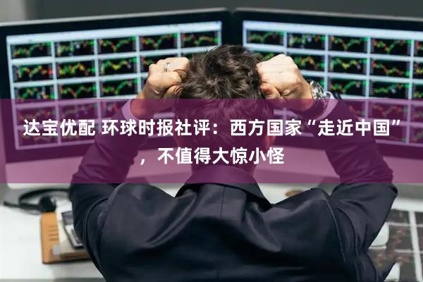 达宝优配 环球时报社评：西方国家“走近中国”，不值得大惊小怪