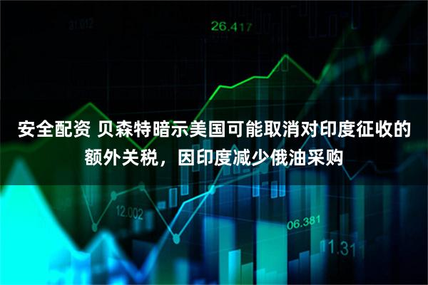 安全配资 贝森特暗示美国可能取消对印度征收的额外关税，因印度减少俄油采购