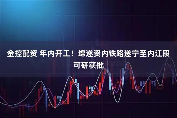 金控配资 年内开工！绵遂资内铁路遂宁至内江段可研获批