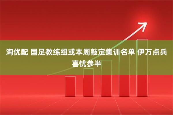 淘优配 国足教练组或本周敲定集训名单 伊万点兵喜忧参半