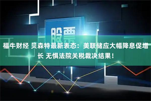 福牛财经 贝森特最新表态：美联储应大幅降息促增长 无惧法院关税裁决结果！