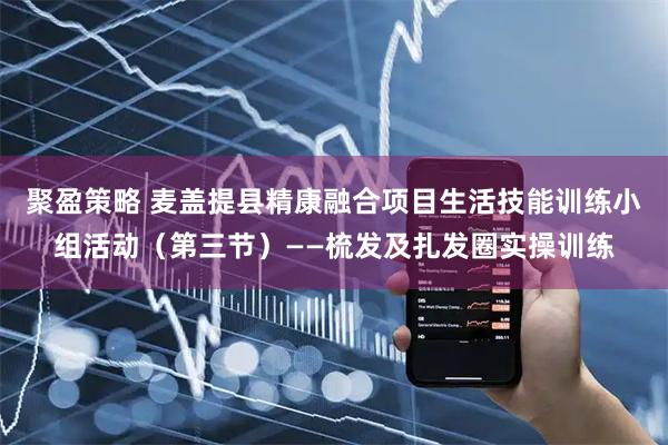 聚盈策略 麦盖提县精康融合项目生活技能训练小组活动（第三节）——梳发及扎发圈实操训练