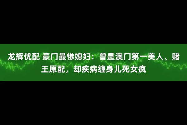龙辉优配 豪门最惨媳妇：曾是澳门第一美人、赌王原配，却疾病缠身儿死女疯