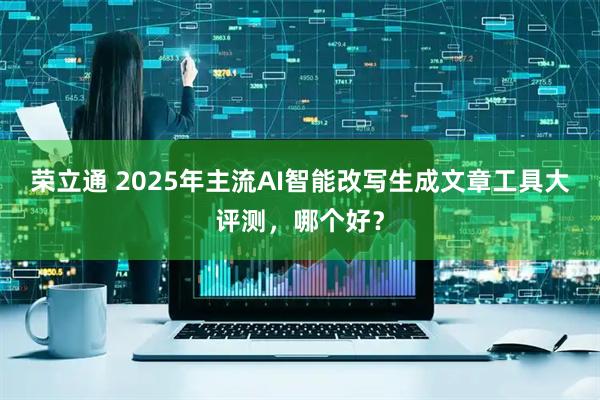 荣立通 2025年主流AI智能改写生成文章工具大评测，哪个好？