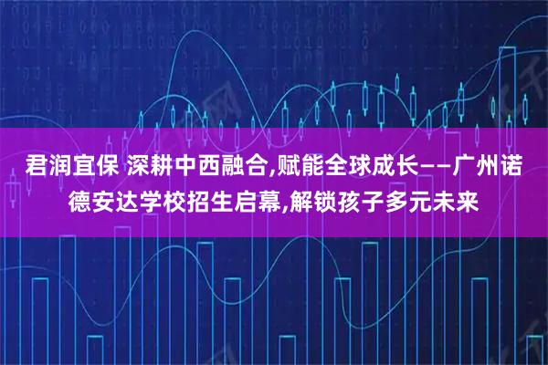 君润宜保 深耕中西融合,赋能全球成长——广州诺德安达学校招生启幕,解锁孩子多元未来
