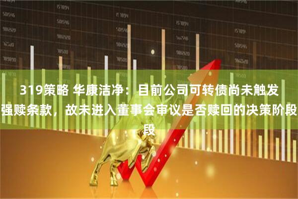 319策略 华康洁净：目前公司可转债尚未触发强赎条款，故未进入董事会审议是否赎回的决策阶段