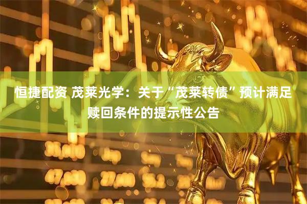 恒捷配资 茂莱光学：关于“茂莱转债”预计满足赎回条件的提示性公告